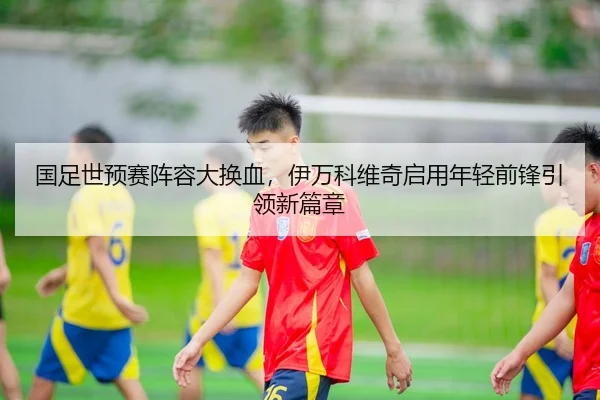 国足世预赛阵容大换血，伊万科维奇启用年轻前锋引领新篇章