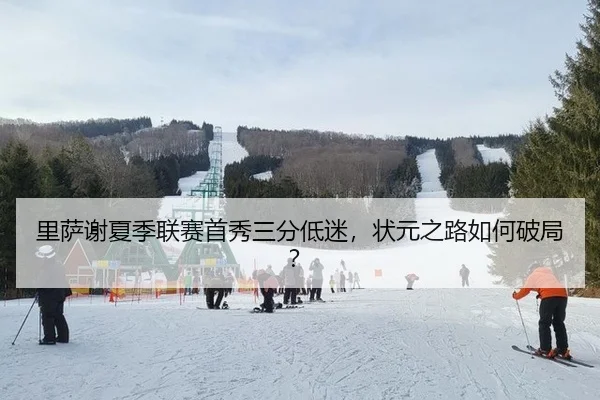 里萨谢夏季联赛首秀三分低迷，状元之路如何破局？