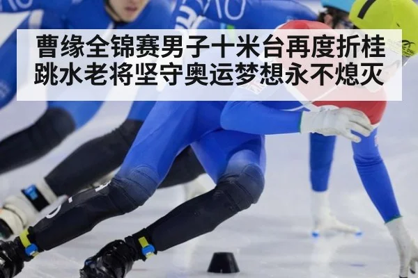 曹缘全锦赛男子十米台再度折桂 跳水老将坚守奥运梦想永不熄灭