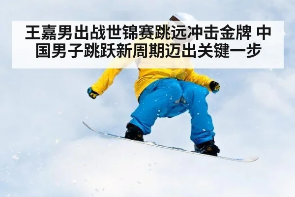 王嘉男出战世锦赛跳远冲击金牌 中国男子跳跃新周期迈出关键一步